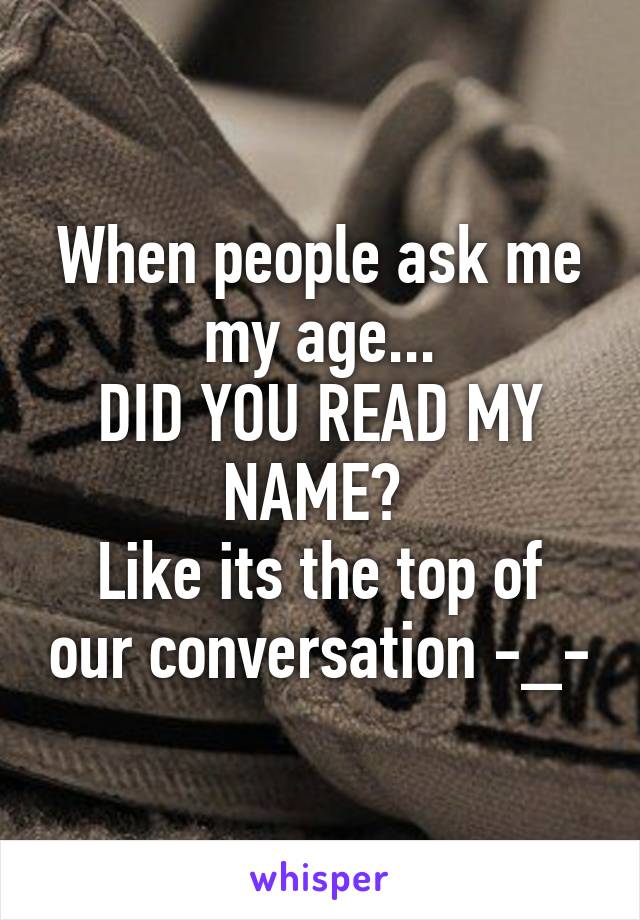 When people ask me my age...
DID YOU READ MY NAME? 
Like its the top of our conversation -_-