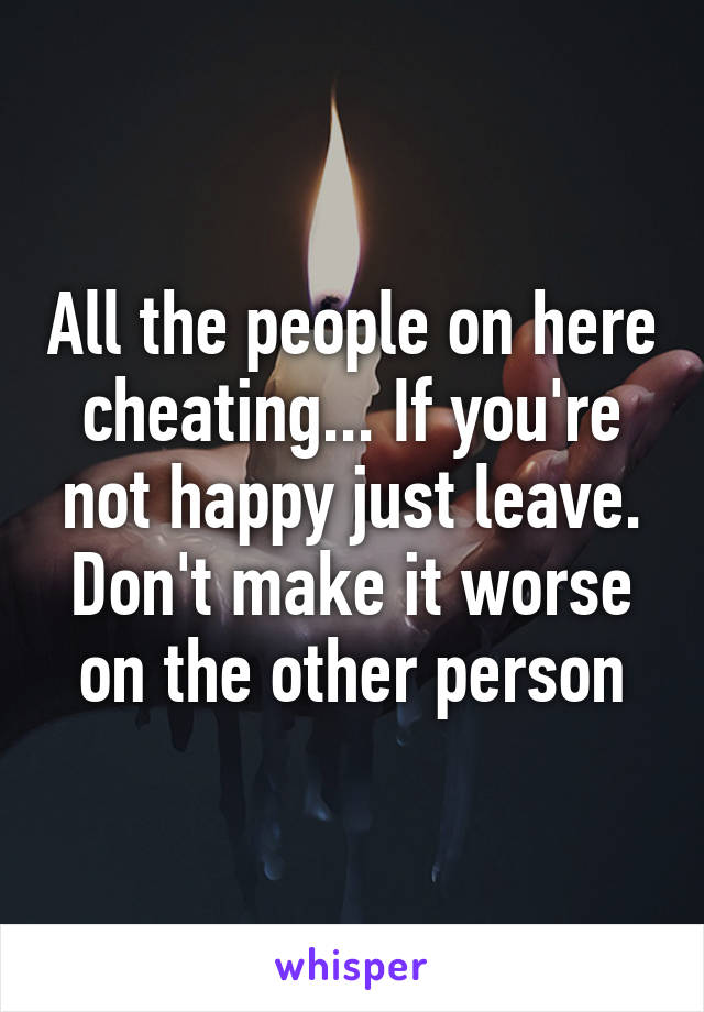 All the people on here cheating... If you're not happy just leave. Don't make it worse on the other person