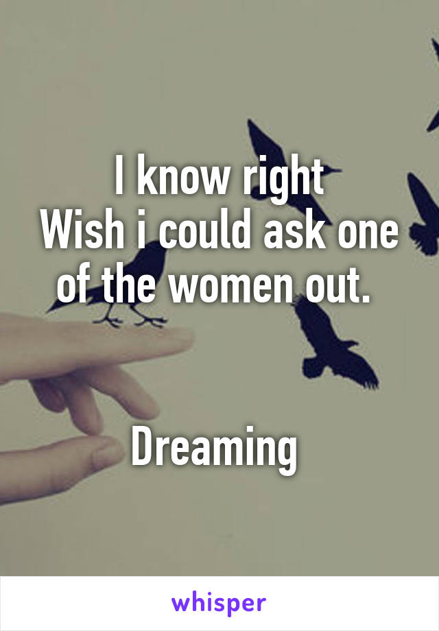 I know right
Wish i could ask one of the women out. 


Dreaming 