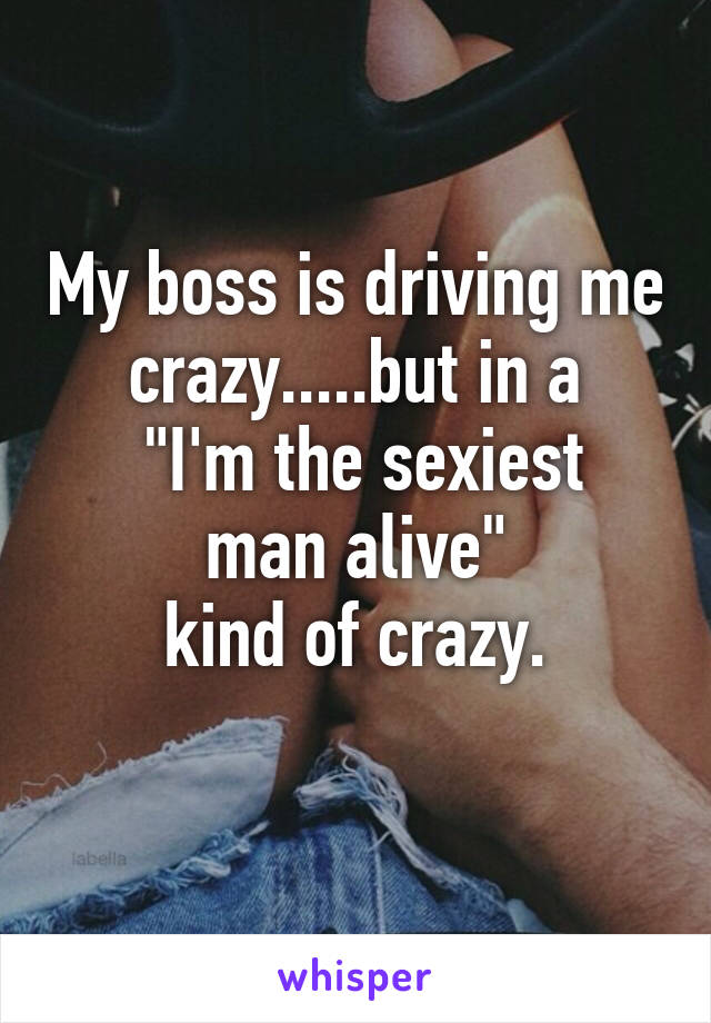 My boss is driving me crazy.....but in a
 "I'm the sexiest man alive"
kind of crazy.
