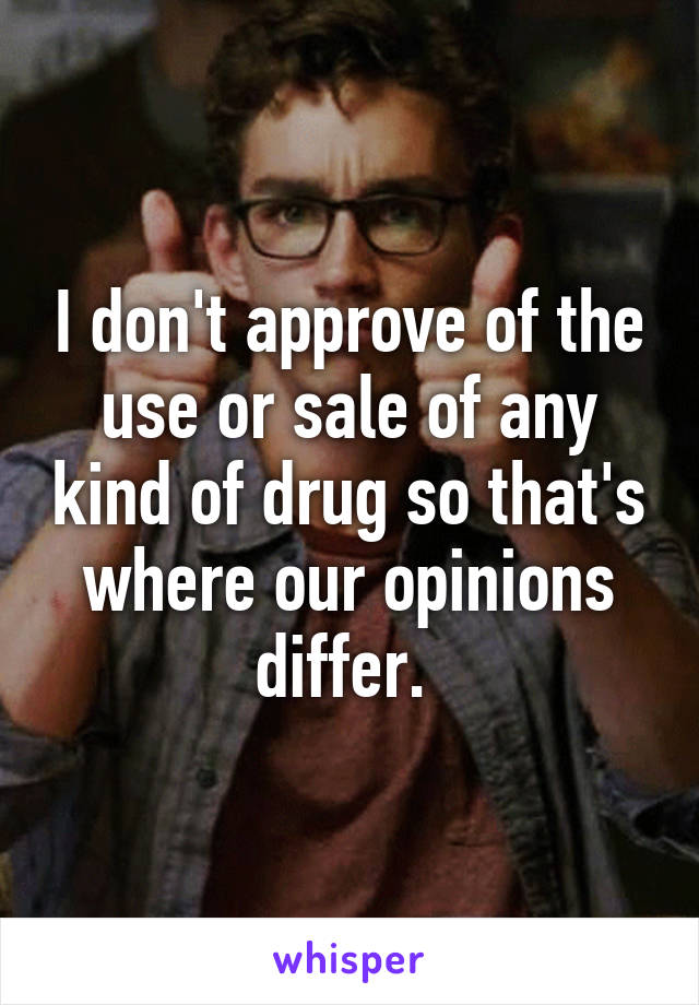 I don't approve of the use or sale of any kind of drug so that's where our opinions differ. 