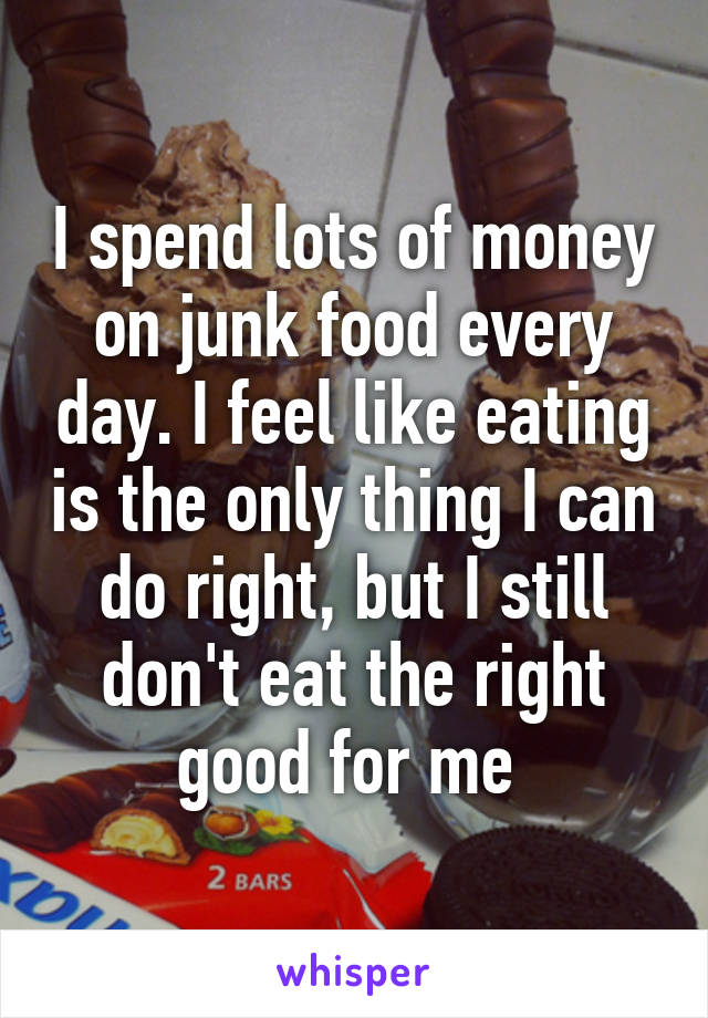 I spend lots of money on junk food every day. I feel like eating is the only thing I can do right, but I still don't eat the right good for me 