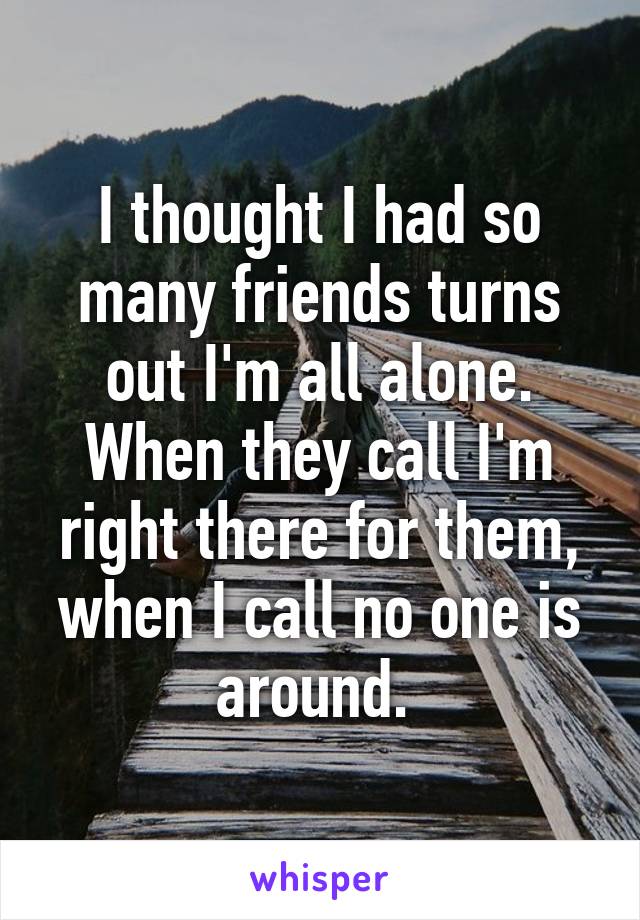 I thought I had so many friends turns out I'm all alone. When they call I'm right there for them, when I call no one is around. 