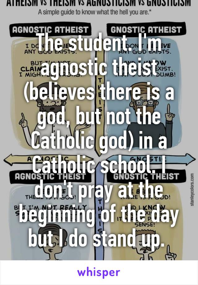 The student. I'm agnostic theist (believes there is a god, but not the Catholic god) in a Catholic school. I don't pray at the beginning of the day but I do stand up. 