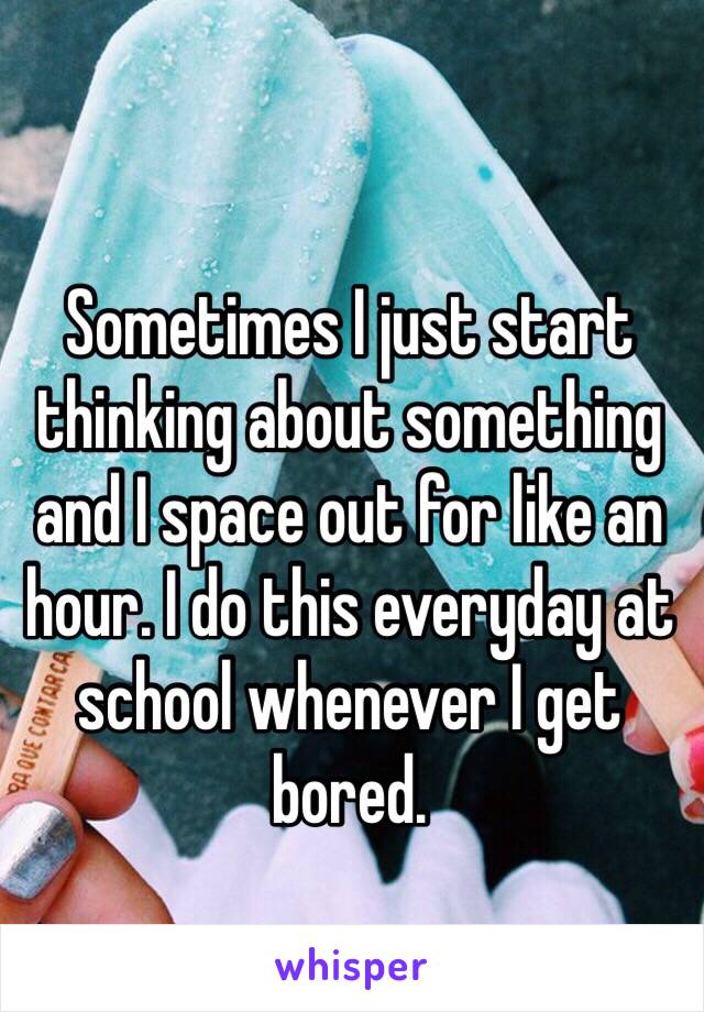 Sometimes I just start thinking about something and I space out for like an hour. I do this everyday at school whenever I get bored.