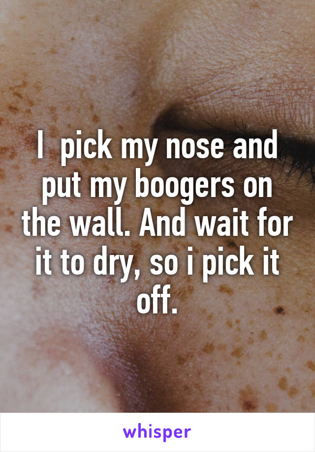 I  pick my nose and put my boogers on the wall. And wait for it to dry, so i pick it off.