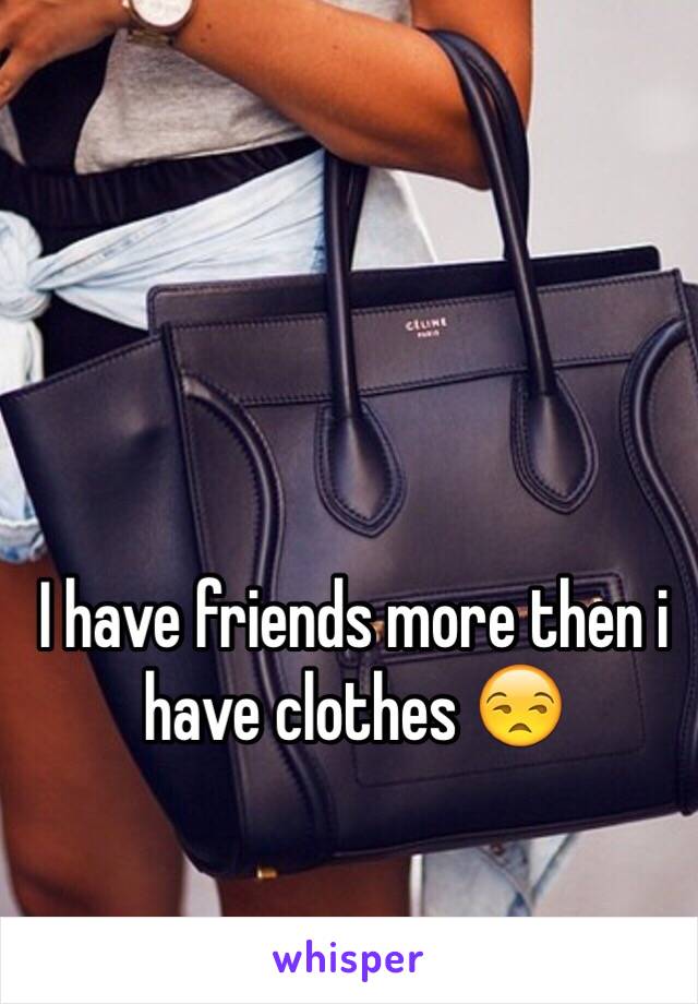 I have friends more then i have clothes 😒 