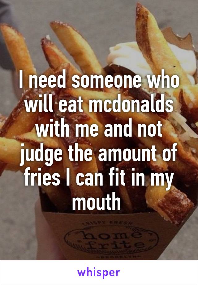 I need someone who will eat mcdonalds with me and not judge the amount of fries I can fit in my mouth 