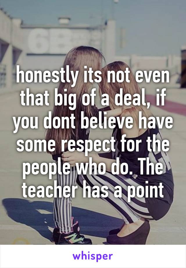 honestly its not even that big of a deal, if you dont believe have some respect for the people who do. The teacher has a point