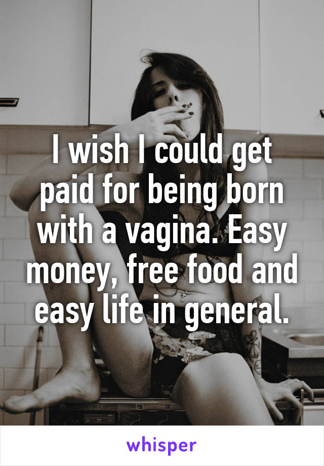 I wish I could get paid for being born with a vagina. Easy money, free food and easy life in general.