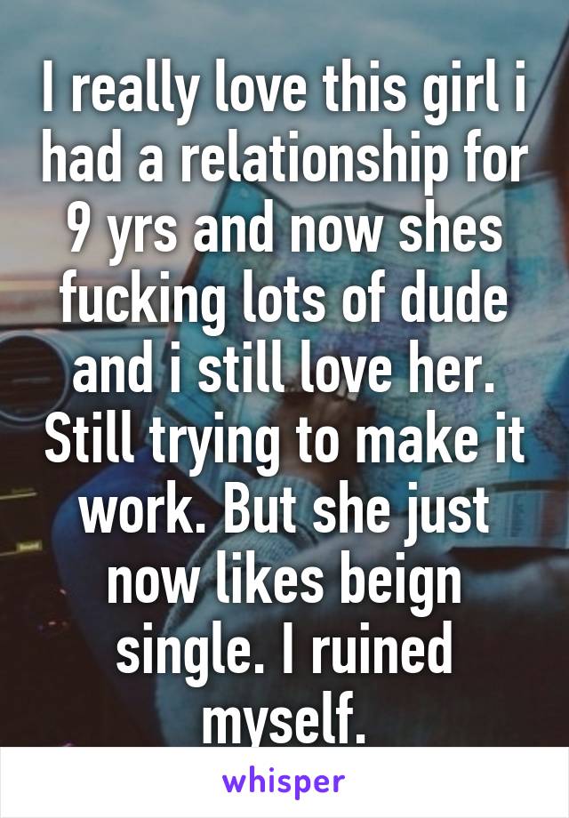 I really love this girl i had a relationship for 9 yrs and now shes fucking lots of dude and i still love her. Still trying to make it work. But she just now likes beign single. I ruined myself.