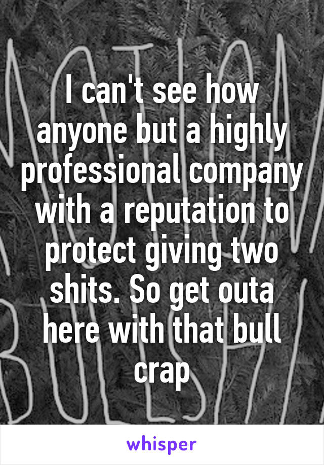 I can't see how anyone but a highly professional company with a reputation to protect giving two shits. So get outa here with that bull crap