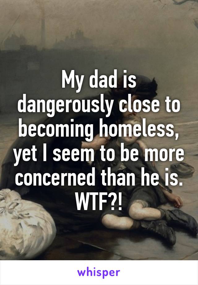 My dad is dangerously close to becoming homeless, yet I seem to be more concerned than he is. WTF?!