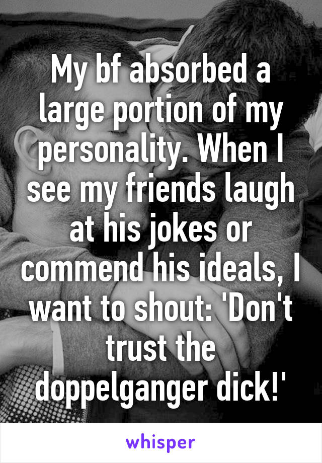 My bf absorbed a large portion of my personality. When I see my friends laugh at his jokes or commend his ideals, I want to shout: 'Don't trust the doppelganger dick!'