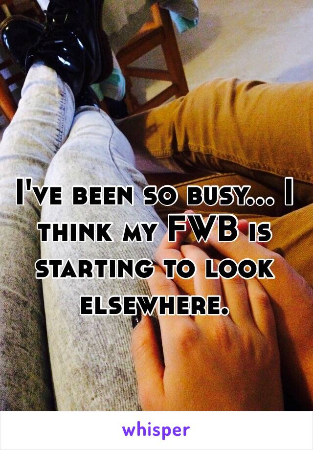 I've been so busy… I think my FWB is starting to look elsewhere.