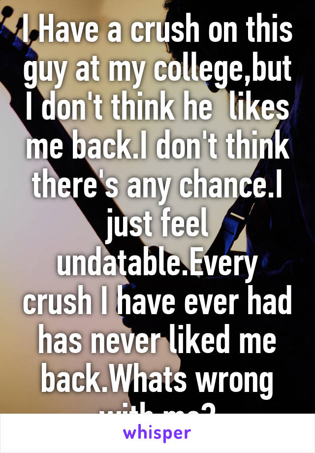 I Have a crush on this guy at my college,but I don't think he  likes me back.I don't think there's any chance.I just feel undatable.Every crush I have ever had has never liked me back.Whats wrong with me?