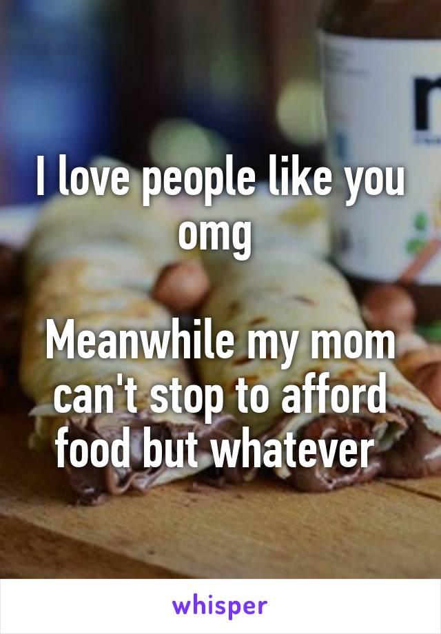 I love people like you omg 

Meanwhile my mom can't stop to afford food but whatever 