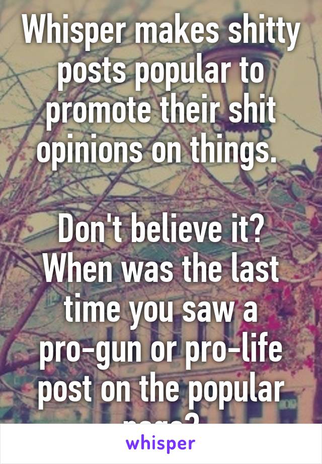 Whisper makes shitty posts popular to promote their shit opinions on things. 

Don't believe it? When was the last time you saw a pro-gun or pro-life post on the popular page?