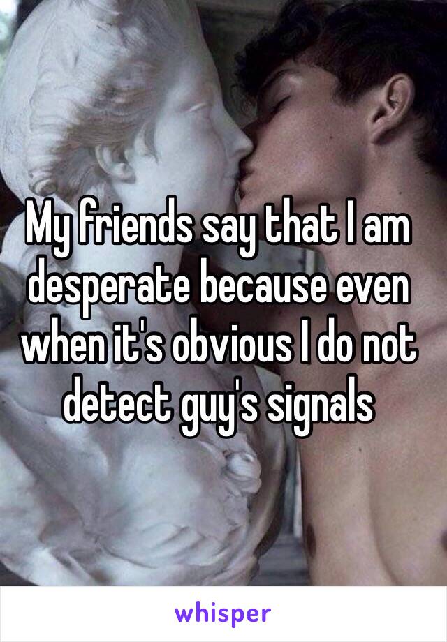 
My friends say that I am desperate because even when it's obvious I do not detect guy's signals 