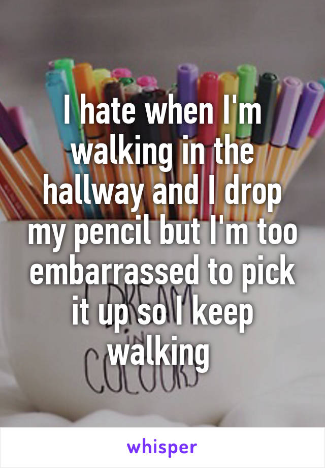 I hate when I'm walking in the hallway and I drop my pencil but I'm too embarrassed to pick it up so I keep walking 