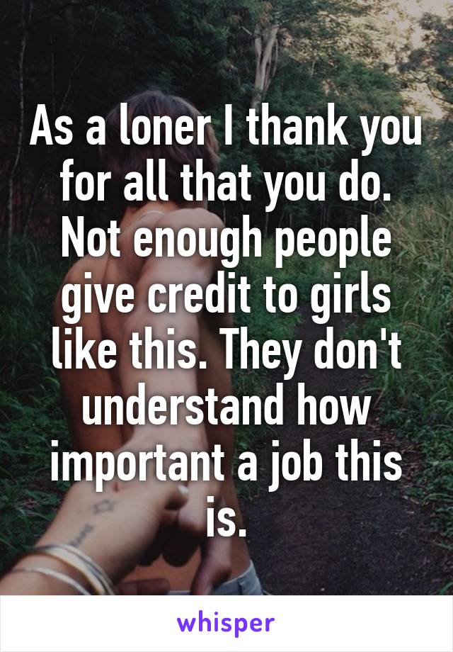 As a loner I thank you for all that you do. Not enough people give credit to girls like this. They don't understand how important a job this is.