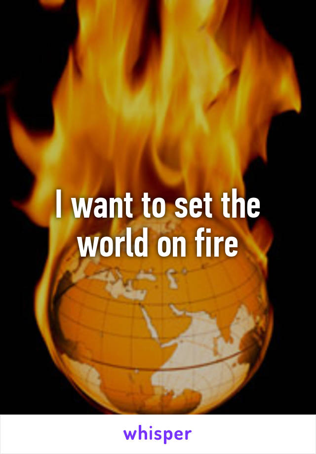 I want to set the world on fire