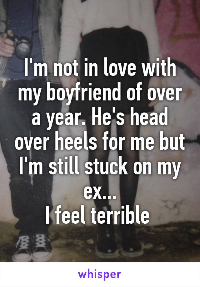 I'm not in love with my boyfriend of over a year. He's head over heels for me but I'm still stuck on my ex...
I feel terrible 