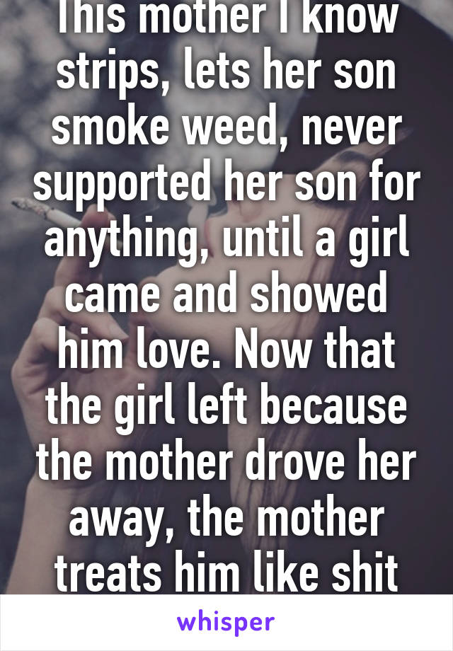 This mother I know strips, lets her son smoke weed, never supported her son for anything, until a girl came and showed him love. Now that the girl left because the mother drove her away, the mother treats him like shit again. 