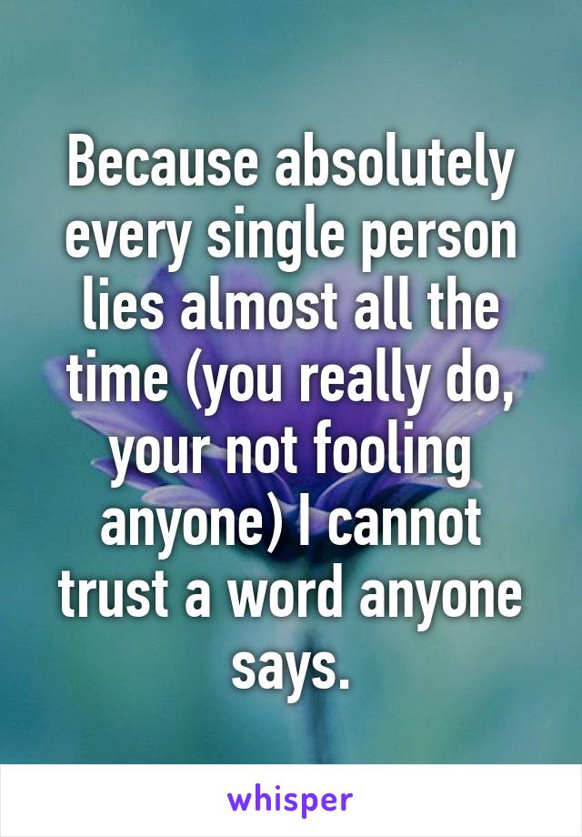 Because absolutely every single person lies almost all the time (you really do, your not fooling anyone) I cannot trust a word anyone says.