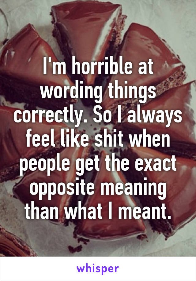 I'm horrible at wording things correctly. So I always feel like shit when people get the exact opposite meaning than what I meant.