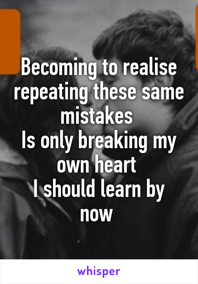 Becoming to realise repeating these same mistakes 
Is only breaking my own heart 
I should learn by now 