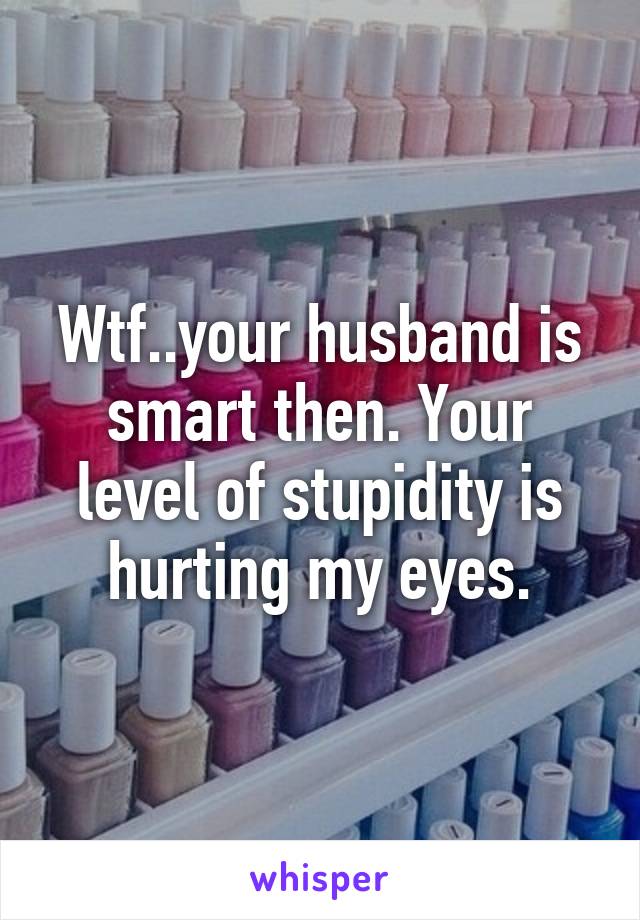 Wtf..your husband is smart then. Your level of stupidity is hurting my eyes.