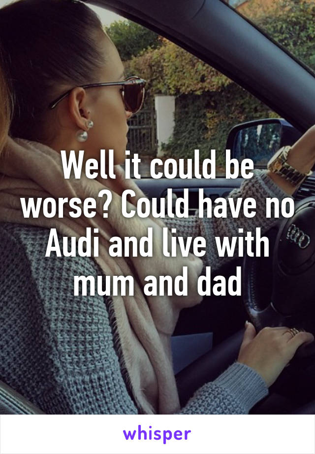 Well it could be worse? Could have no Audi and live with mum and dad