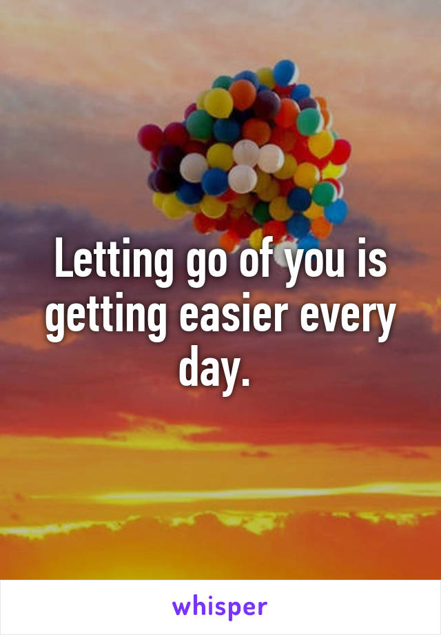 Letting go of you is getting easier every day. 