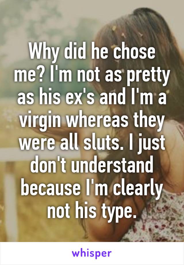 Why did he chose me? I'm not as pretty as his ex's and I'm a virgin whereas they were all sluts. I just don't understand because I'm clearly not his type.