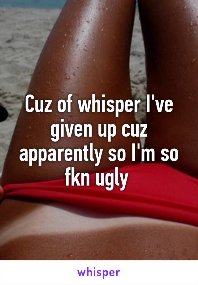 Cuz of whisper I've given up cuz apparently so I'm so fkn ugly 