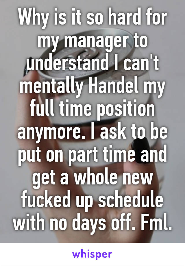 Why is it so hard for my manager to understand I can't mentally Handel my full time position anymore. I ask to be put on part time and get a whole new fucked up schedule with no days off. Fml. 