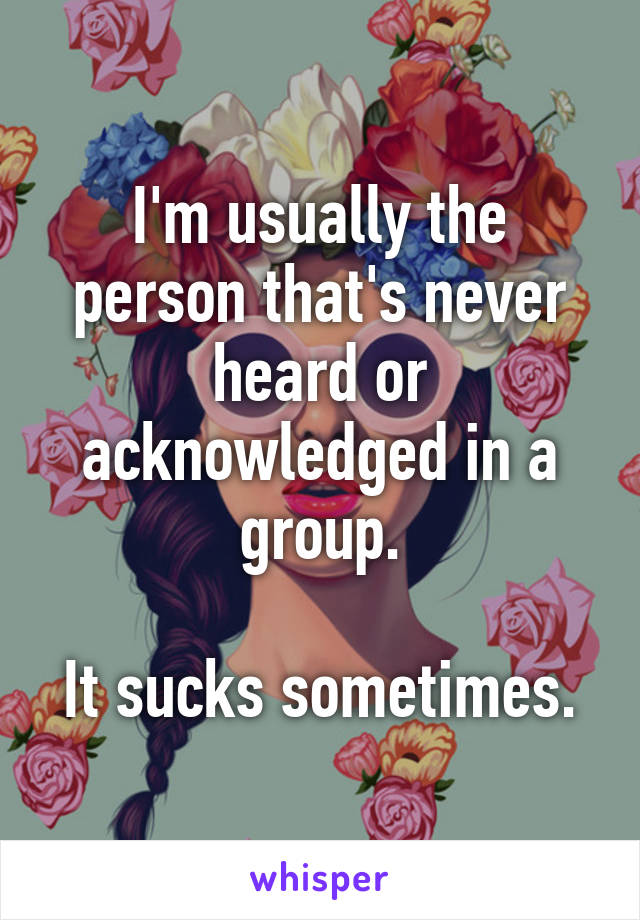 I'm usually the person that's never heard or acknowledged in a group.

It sucks sometimes.