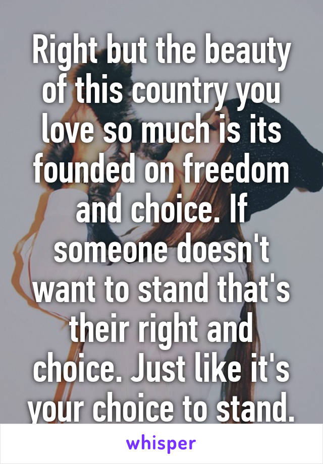 Right but the beauty of this country you love so much is its founded on freedom and choice. If someone doesn't want to stand that's their right and choice. Just like it's your choice to stand.