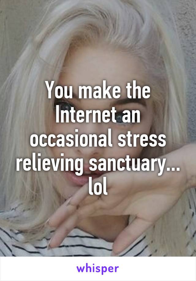 You make the Internet an occasional stress relieving sanctuary... lol