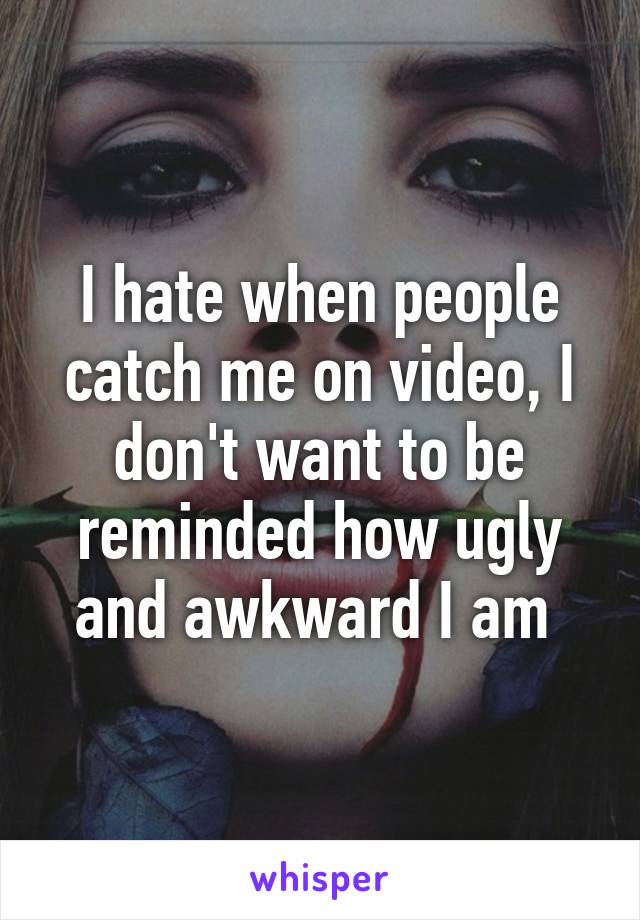 I hate when people catch me on video, I don't want to be reminded how ugly and awkward I am 