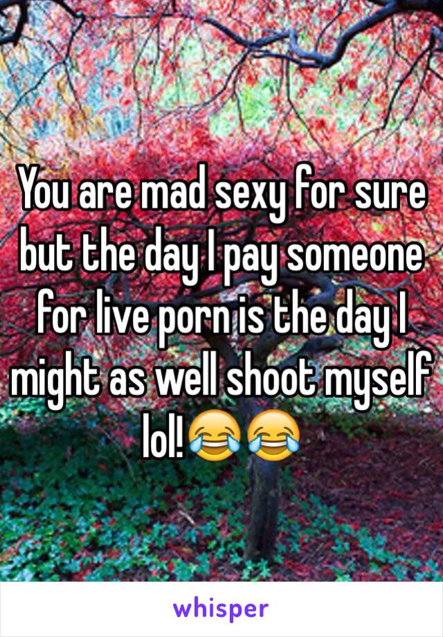 You are mad sexy for sure but the day I pay someone for live porn is the day I might as well shoot myself lol!😂😂