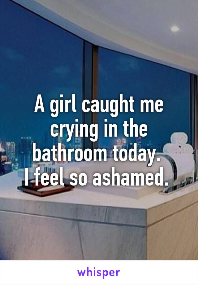 A girl caught me crying in the bathroom today. 
I feel so ashamed. 