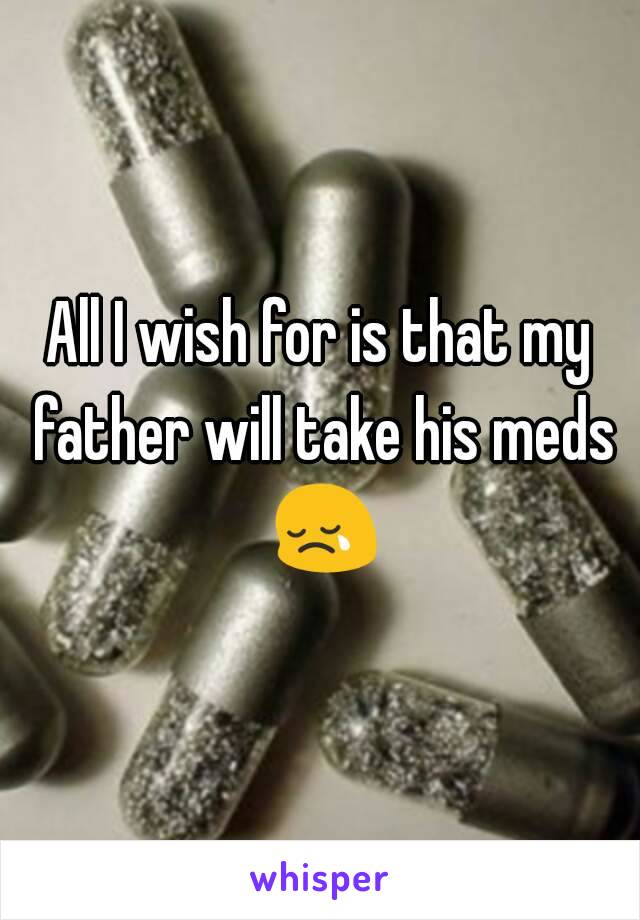 All I wish for is that my father will take his meds 😢