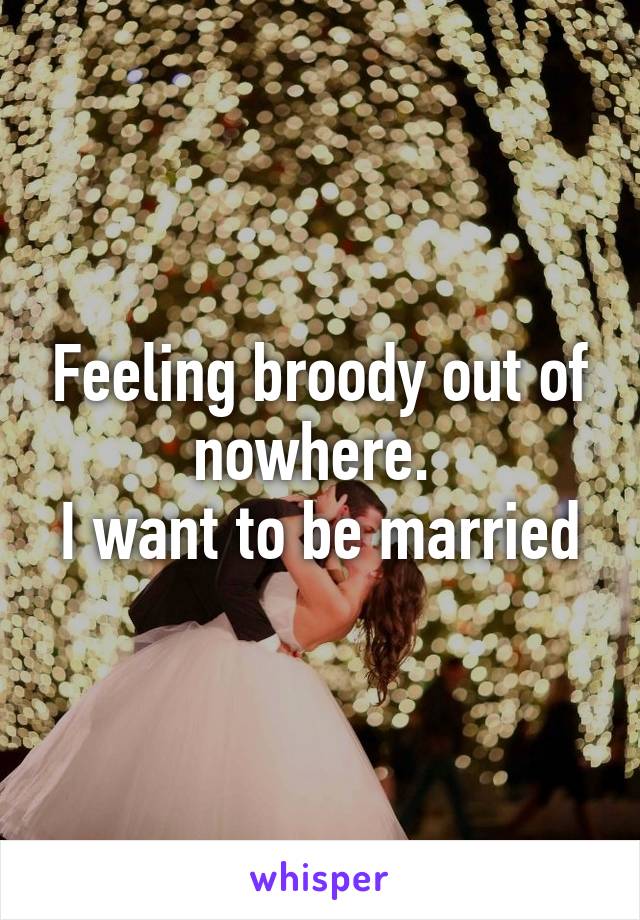 Feeling broody out of nowhere. 
I want to be married