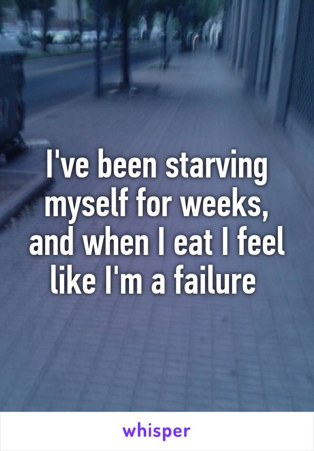 I've been starving myself for weeks, and when I eat I feel like I'm a failure 