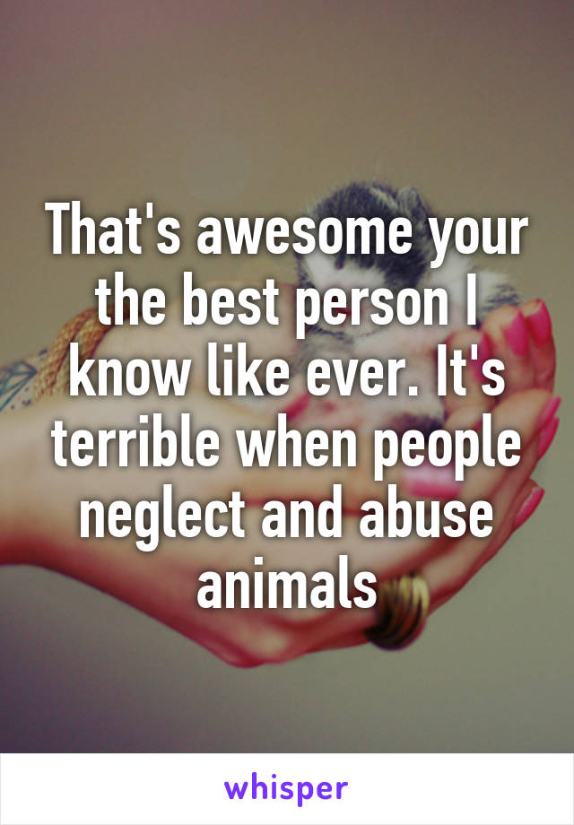 That's awesome your the best person I know like ever. It's terrible when people neglect and abuse animals