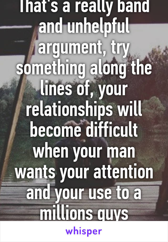 That's a really band and unhelpful argument, try something along the lines of, your relationships will become difficult when your man wants your attention and your use to a millions guys wanting you. 