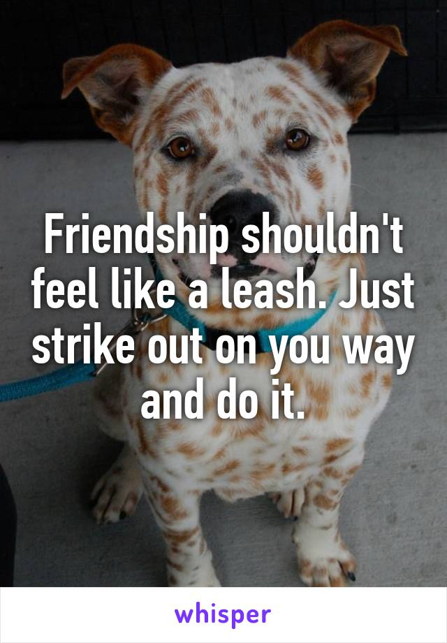 Friendship shouldn't feel like a leash. Just strike out on you way and do it.