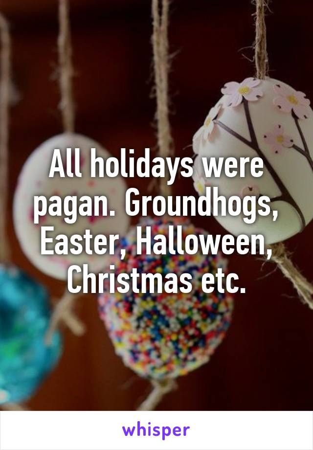 All holidays were pagan. Groundhogs, Easter, Halloween, Christmas etc.